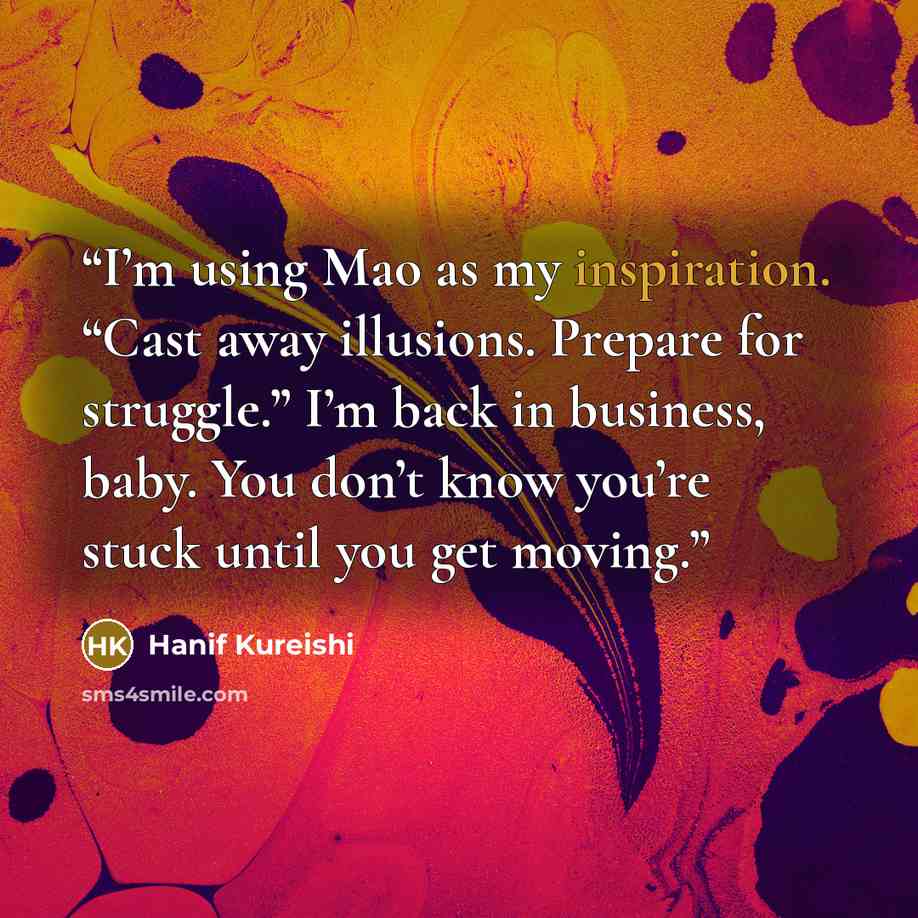 “I’m using Mao as my inspiration. “Cast away illusions. Prepare for struggle.” I’m back in business, baby. You don’t know you’re stuck until you get moving.” quote by Hanif Kureishi