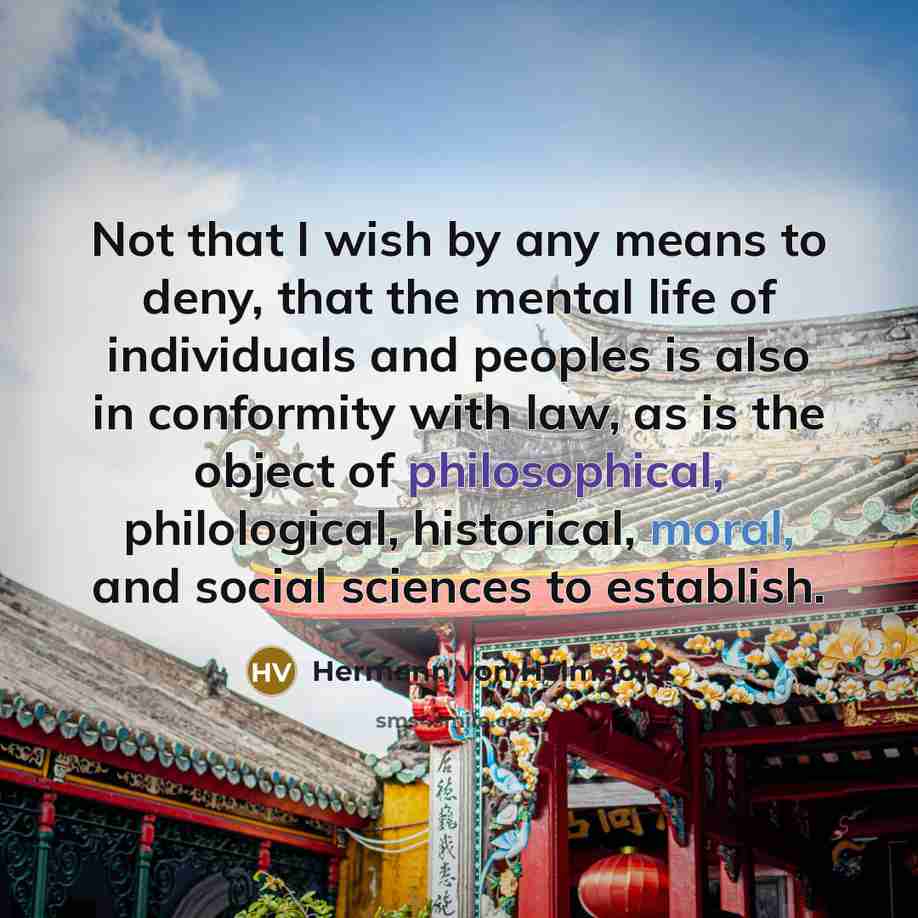 “Not that I wish by any means to deny, that the mental life of individuals and peoples is also in conformity with law, as is the object of philosophical, philological, historical, moral, and social sciences to establish.” quote by Hermann von Helmholtz