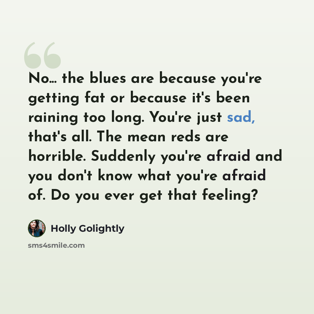 “No... the blues are because you're getting fat or because it's been raining too long. You're just sad, that's all. The mean reds are horrible. Suddenly you're afraid and you don't know what you're afraid of. Do you ever get that feeling?” quote by Holly Golightly