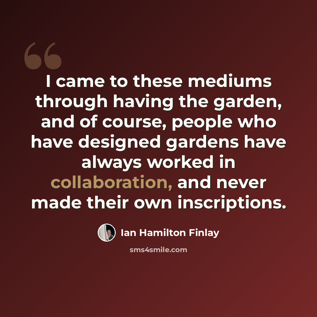 “I came to these mediums through having the garden, and of course, people who have designed gardens have always worked in collaboration, and never made their own inscriptions.” quote by Ian Hamilton Finlay
