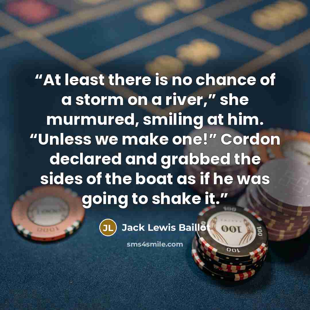 “At least there is no chance of a storm on a river,” she murmured, smiling at him. “Unless we make one!” Cordon declared and grabbed the sides of the boat as if he was going to shake it.” quote by Jack Lewis Baillot