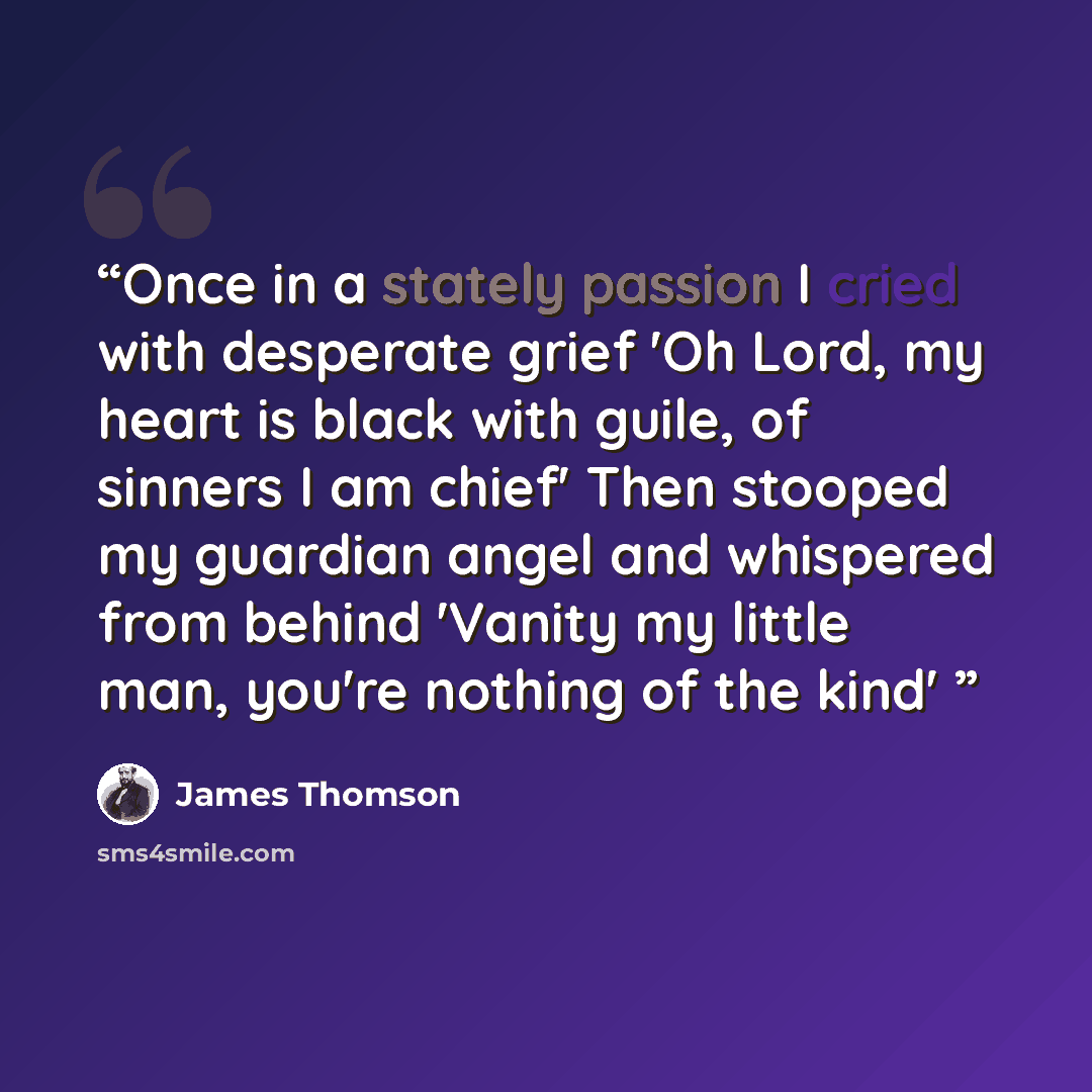 “Once in a stately passion I cried with desperate grief 'Oh Lord, my heart is black with guile, of sinners I am chief' Then stooped my guardian angel and whispered from behind 'Vanity my little man, you're nothing of the kind'” quote by James Thomson