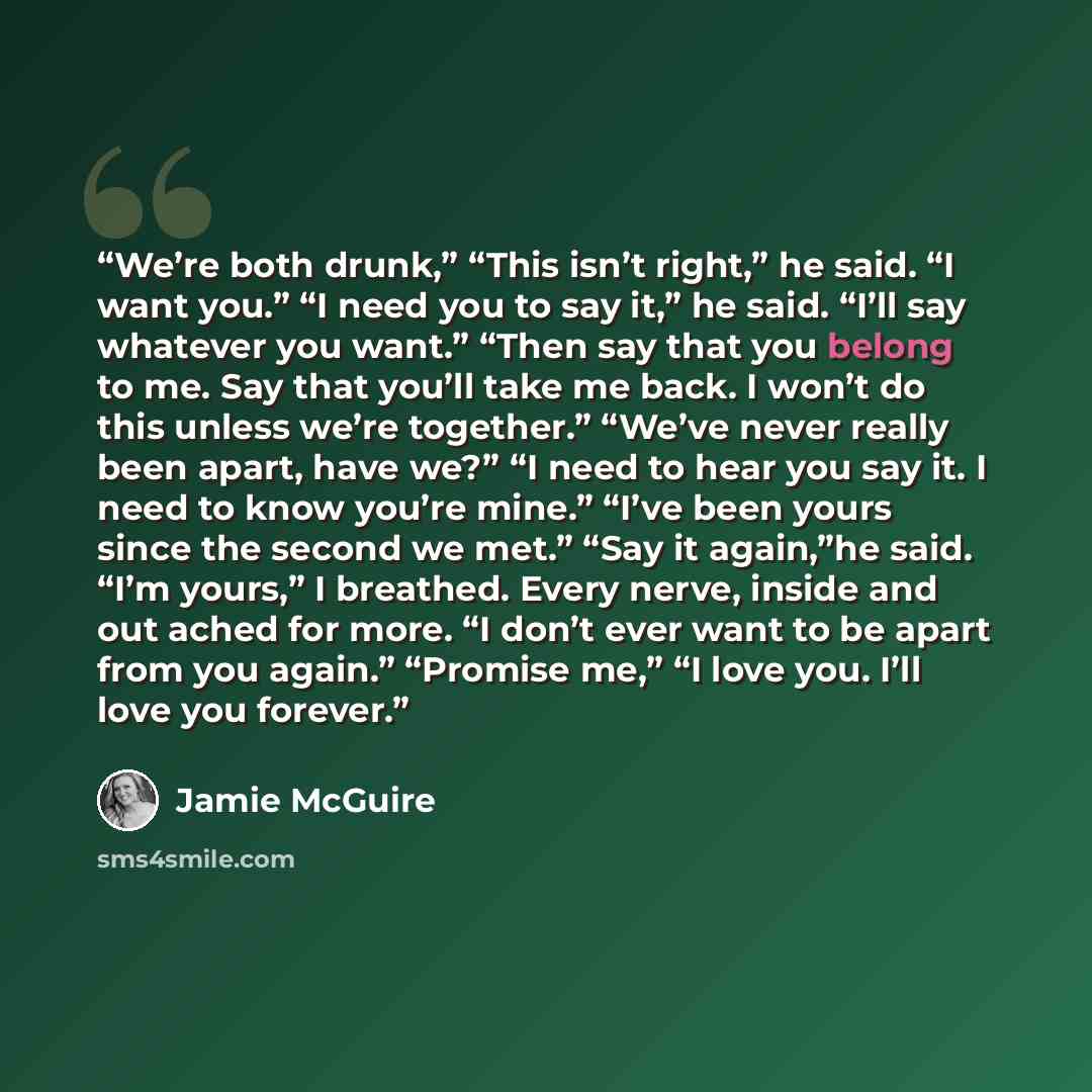 “We’re both drunk,” “This isn’t right,” he said. “I want you.” “I need you to say it,” he said. “I’ll say whatever you want.” “Then say that you belong to me. Say that you’ll take me back. I won’t do this unless we’re together.” “We’ve never really been apart, have we?” “I need to hear you say it…” quote by Jamie McGuire