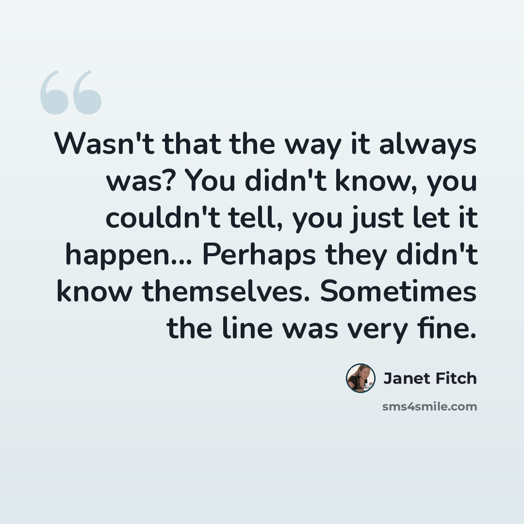 “Wasn't that the way it always was? You didn't know, you couldn't tell, you just let it happen... Perhaps they didn't know themselves. Sometimes the line was very fine.” quote by Janet Fitch