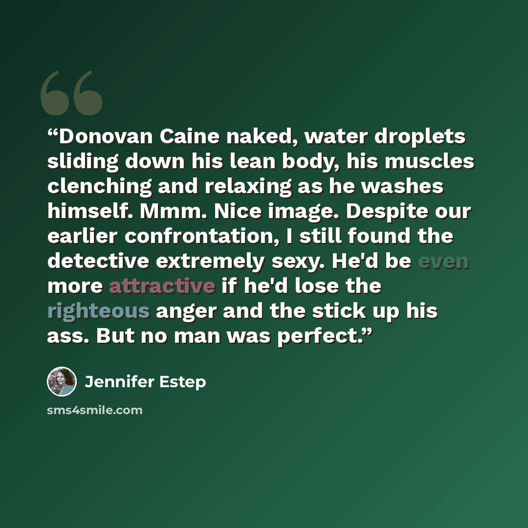 “Donovan Caine naked, water droplets sliding down his lean body, his muscles clenching and relaxing as he washes himself. Mmm. Nice image. Despite our earlier confrontation, I still found the detective extremely sexy. He'd be even more attractive if he'd lose the righteous anger and the stick up…” quote by Jennifer Estep