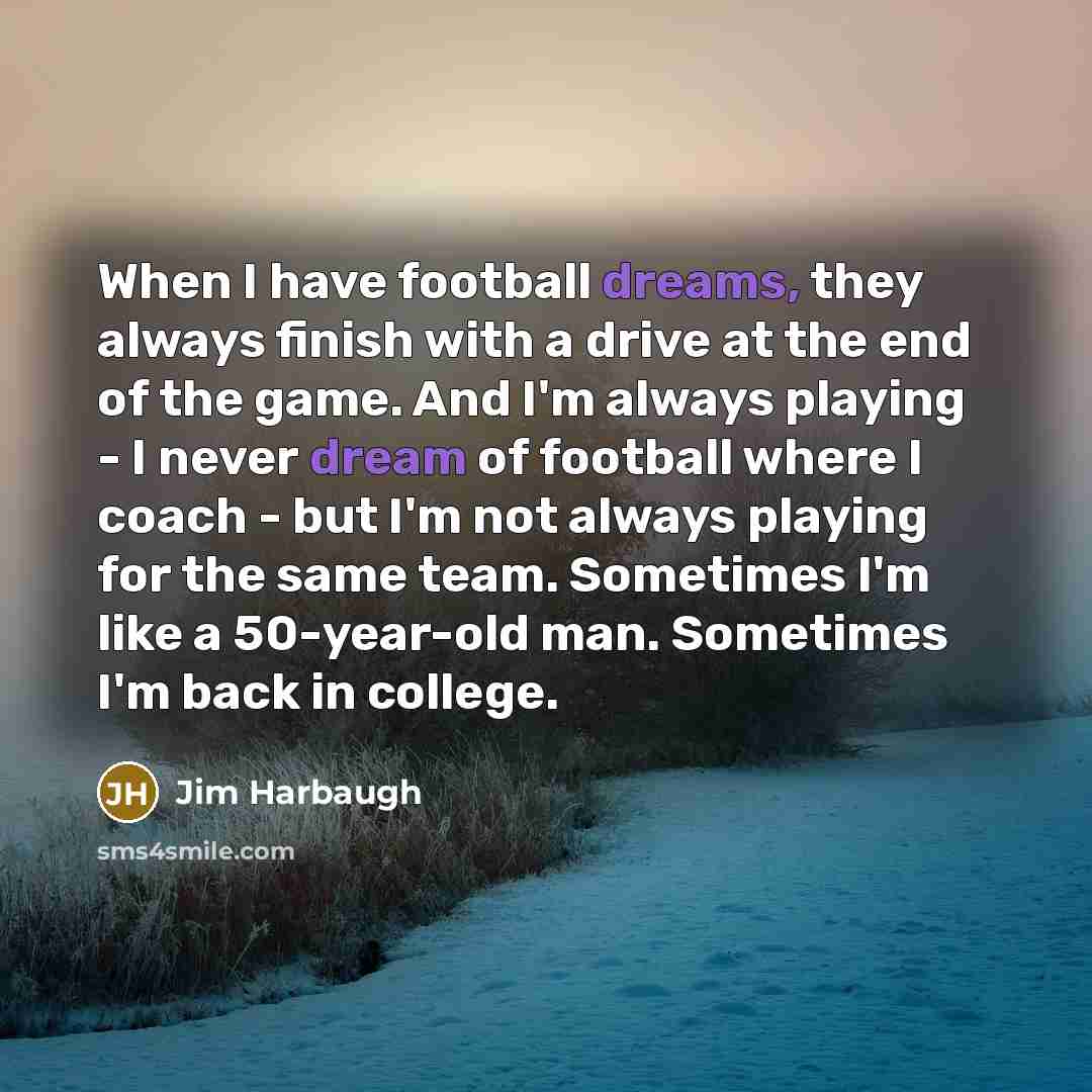 “When I have football dreams, they always finish with a drive at the end of the game. And I'm always playing - I never dream of football where I coach - but I'm not always playing for the same team. Sometimes I'm like a 50-year-old man. Sometimes I'm back in college.” quote by Jim Harbaugh