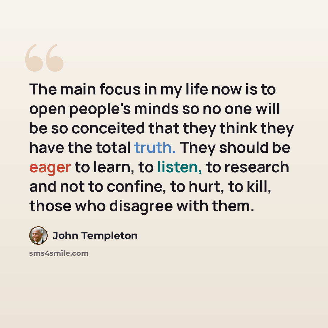 “The main focus in my life now is to open people's minds so no one will be so conceited that they think they have the total truth. They should be eager to learn, to listen, to research and not to confine, to hurt, to kill, those who disagree with them.” quote by John Templeton