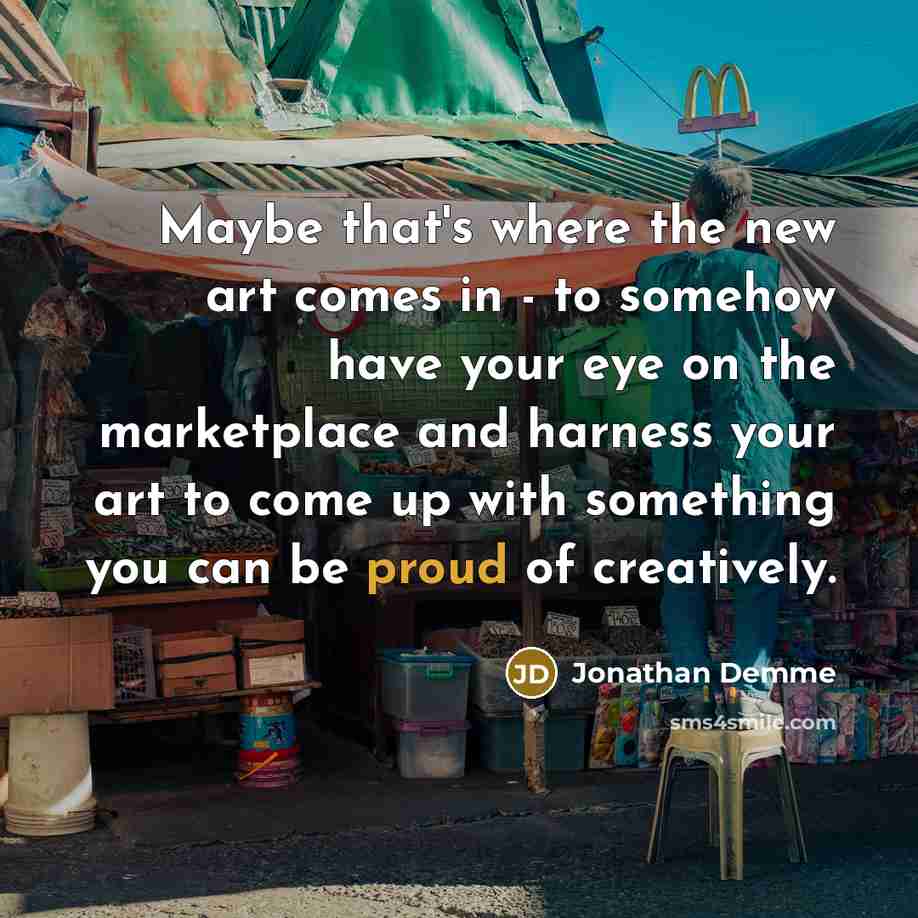 “Maybe that's where the new art comes in - to somehow have your eye on the marketplace and harness your art to come up with something you can be proud of creatively.” quote by Jonathan Demme