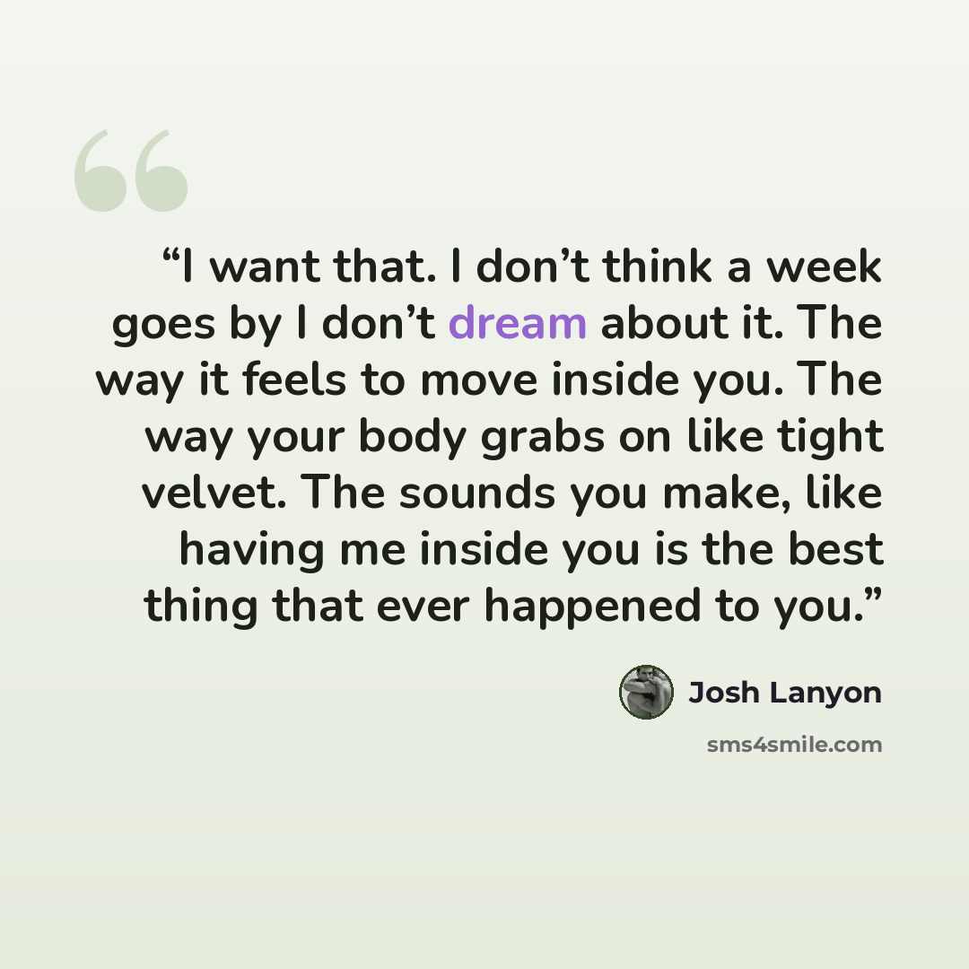 “I want that. I don’t think a week goes by I don’t dream about it. The way it feels to move inside you. The way your body grabs on like tight velvet. The sounds you make, like having me inside you is the best thing that ever happened to you.” quote by Josh Lanyon