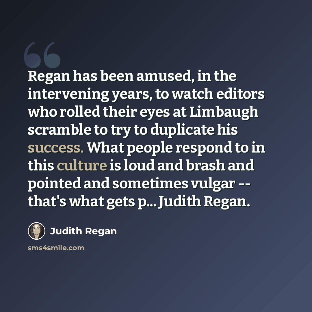 “Regan has been amused, in the intervening years, to watch editors who rolled their eyes at Limbaugh scramble to try to duplicate his success. What people respond to in this culture is loud and brash and pointed and sometimes vulgar -- that's what gets p... Judith Regan.” quote by Judith Regan