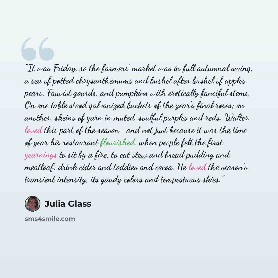 “It was Friday, so the farmers' market was in full autumnal swing, a sea of potted chrysanthemums and bushel after bushel of apples, pears, Fauvist gourds, and pumpkins with erotically fanciful stems. On one table stood galvanized buckets of the year's final roses; on another, skeins of yarn in…” quote by Julia Glass
