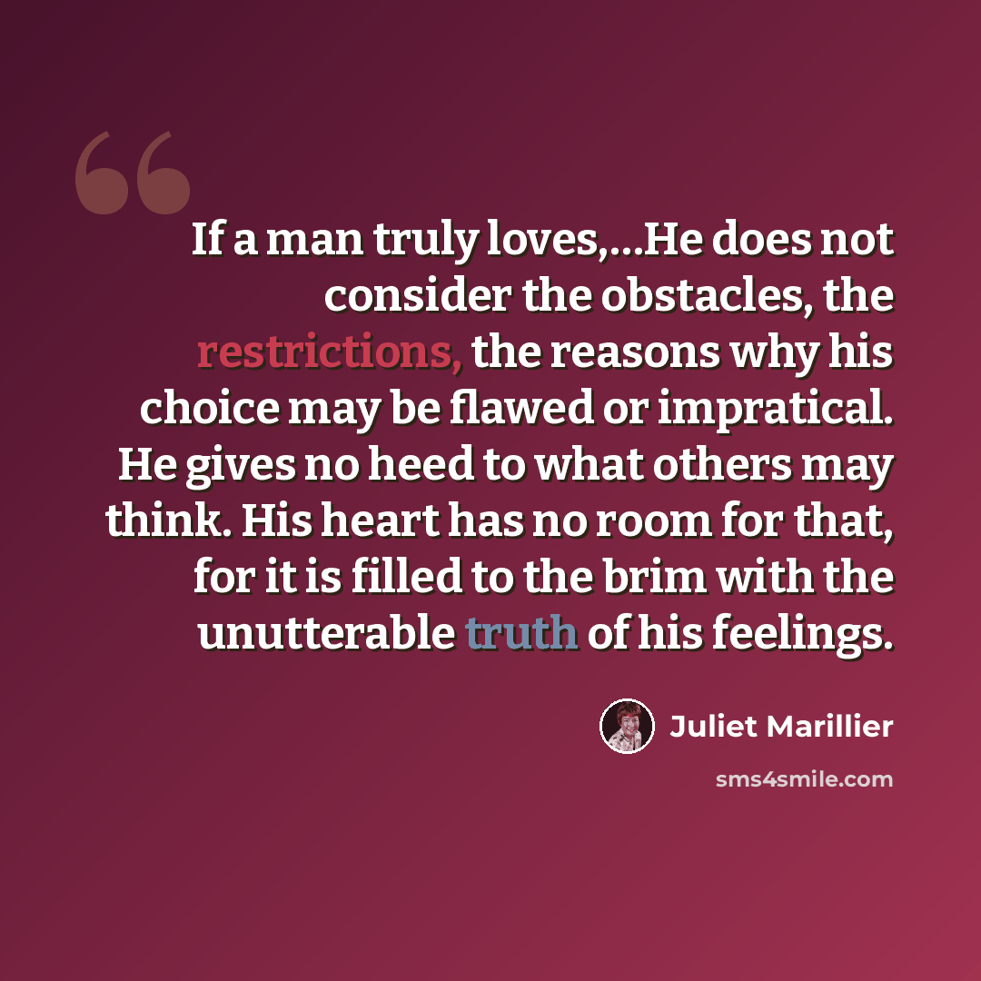 “If a man truly loves,…He does not consider the obstacles, the restrictions, the reasons why his choice may be flawed or impratical. He gives no heed to what others may think. His heart has no room for that, for it is filled to the brim with the unutterable truth of his feelings.” quote by Juliet Marillier