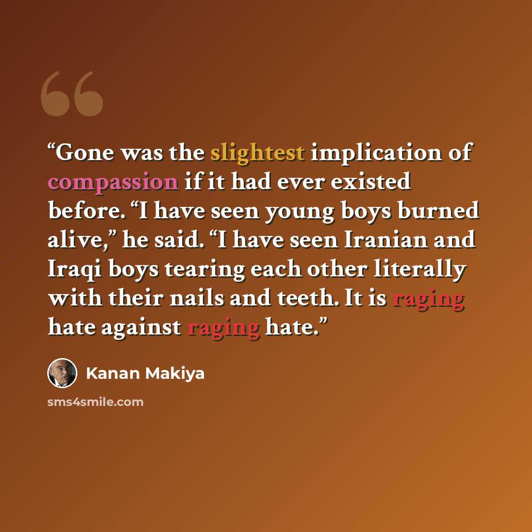 “Gone was the slightest implication of compassion if it had ever existed before. “I have seen young boys burned alive,” he said. “I have seen Iranian and Iraqi boys tearing each other literally with their nails and teeth. It is raging hate against raging hate.” quote by Kanan Makiya