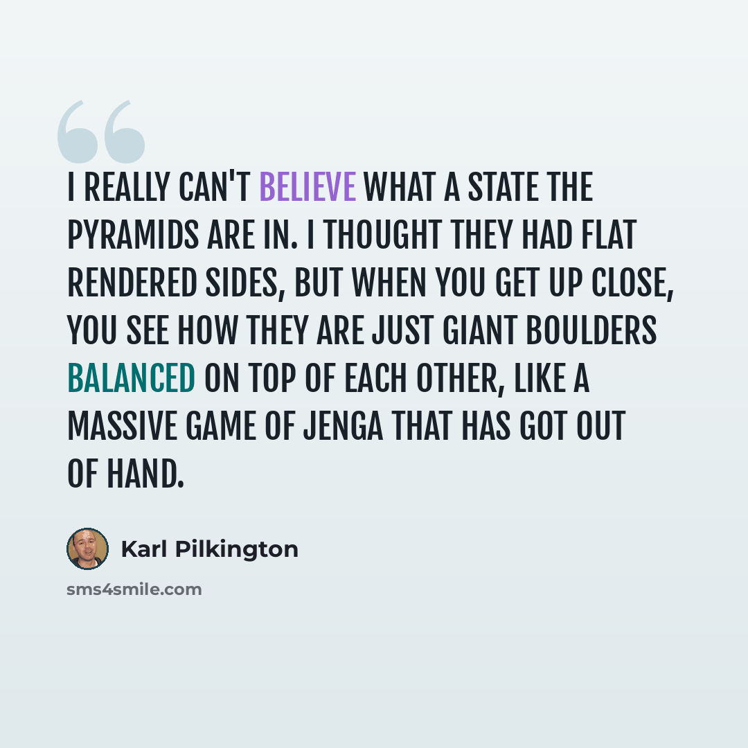 “I really can't believe what a state the Pyramids are in. I thought they had flat rendered sides, but when you get up close, you see how they are just giant boulders balanced on top of each other, like a massive game of Jenga that has got out of hand.” quote by Karl Pilkington