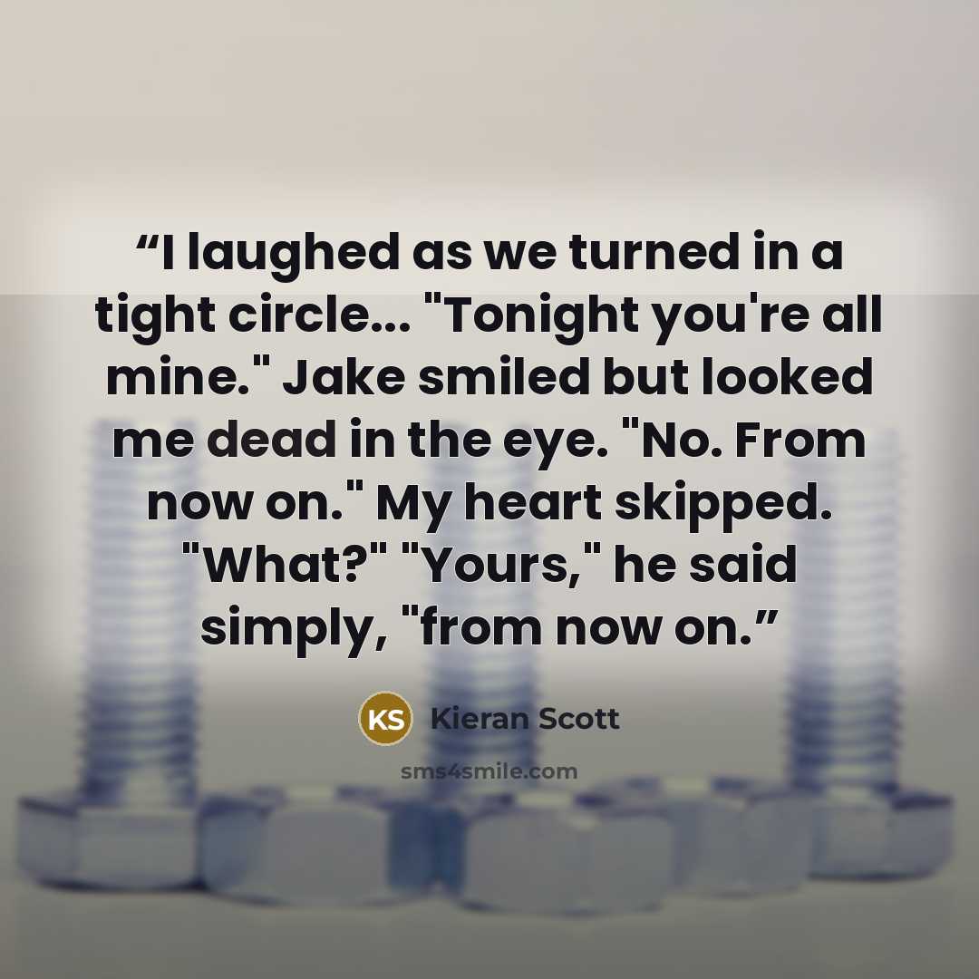 “I laughed as we turned in a tight circle... "Tonight you're all mine." Jake smiled but looked me dead in the eye. "No. From now on." My heart skipped. "What?" "Yours," he said simply, "from now on.” quote by Kieran Scott