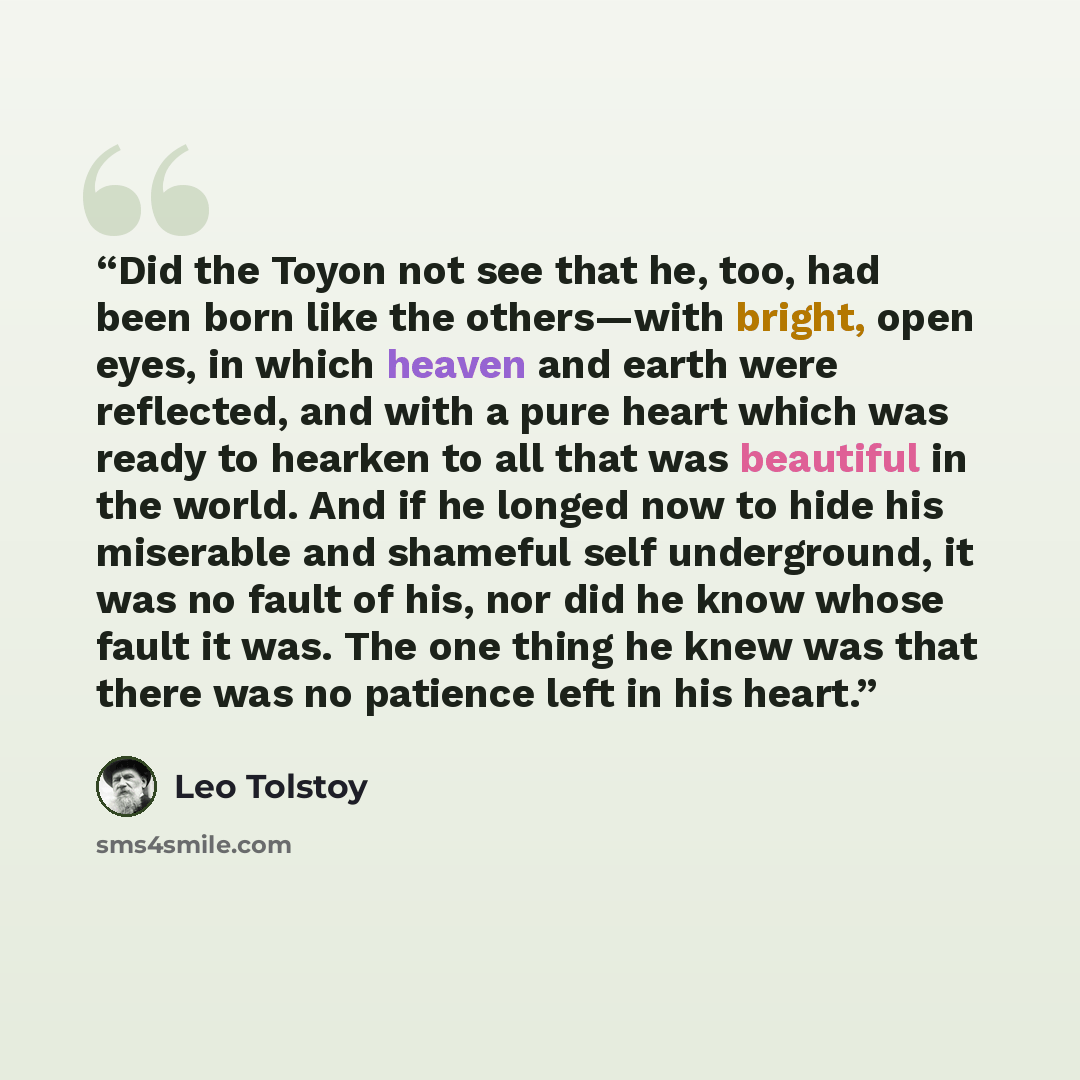“Did the Toyon not see that he, too, had been born like the others—with bright, open eyes, in which heaven and earth were reflected, and with a pure heart which was ready to hearken to all that was beautiful in the world. And if he longed now to hide his miserable and shameful self underground, it…” quote by Leo Tolstoy