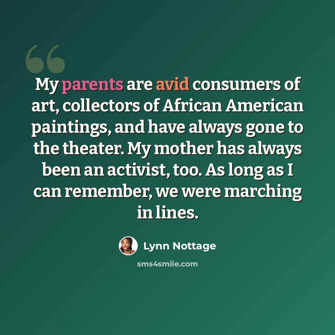 “My parents are avid consumers of art, collectors of African American paintings, and have always gone to the theater. My mother has always been an activist, too. As long as I can remember, we were marching in lines.” quote by Lynn Nottage
