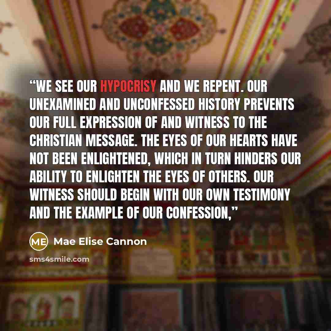 “We see our hypocrisy and we repent. Our unexamined and unconfessed history prevents our full expression of and witness to the Christian message. The eyes of our hearts have not been enlightened, which in turn hinders our ability to enlighten the eyes of others. Our witness should begin with our…” quote by Mae Elise Cannon