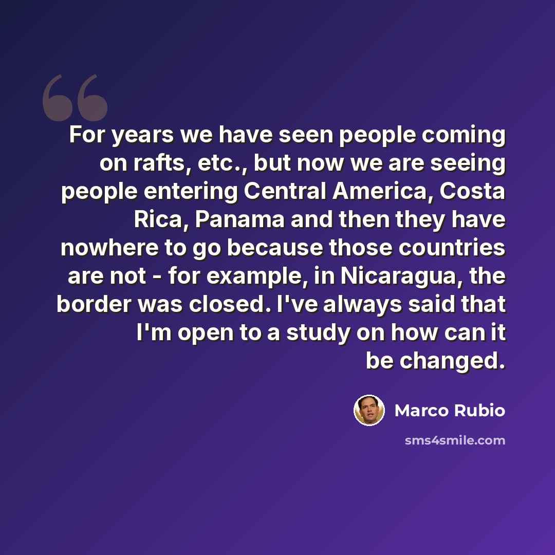 “For years we have seen people coming on rafts, etc., but now we are seeing people entering Central America, Costa Rica, Panama and then they have nowhere to go because those countries are not - for example, in Nicaragua, the border was closed. I've always said that I'm open to a study on how can…” quote by Marco Rubio