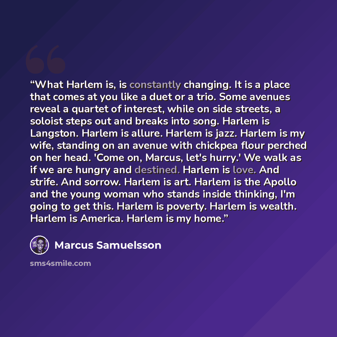 “What Harlem is, is constantly changing. It is a place that comes at you like a duet or a trio. Some avenues reveal a quartet of interest, while on side streets, a soloist steps out and breaks into song. Harlem is Langston. Harlem is allure. Harlem is jazz. Harlem is my wife, standing on an avenue…” quote by Marcus Samuelsson