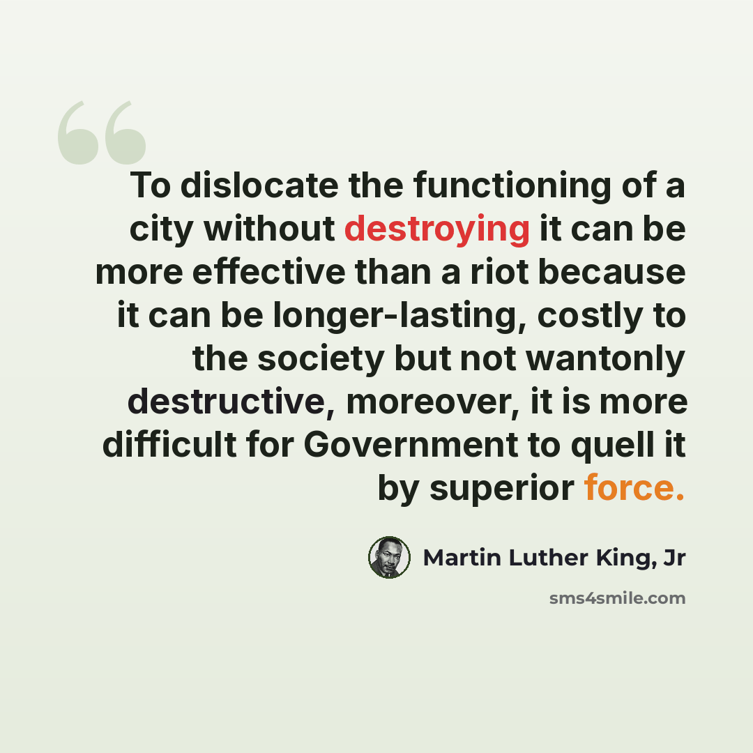 “To dislocate the functioning of a city without destroying it can be more effective than a riot because it can be longer-lasting, costly to the society but not wantonly destructive, moreover, it is more difficult for Government to quell it by superior force.” quote by Martin Luther King, Jr