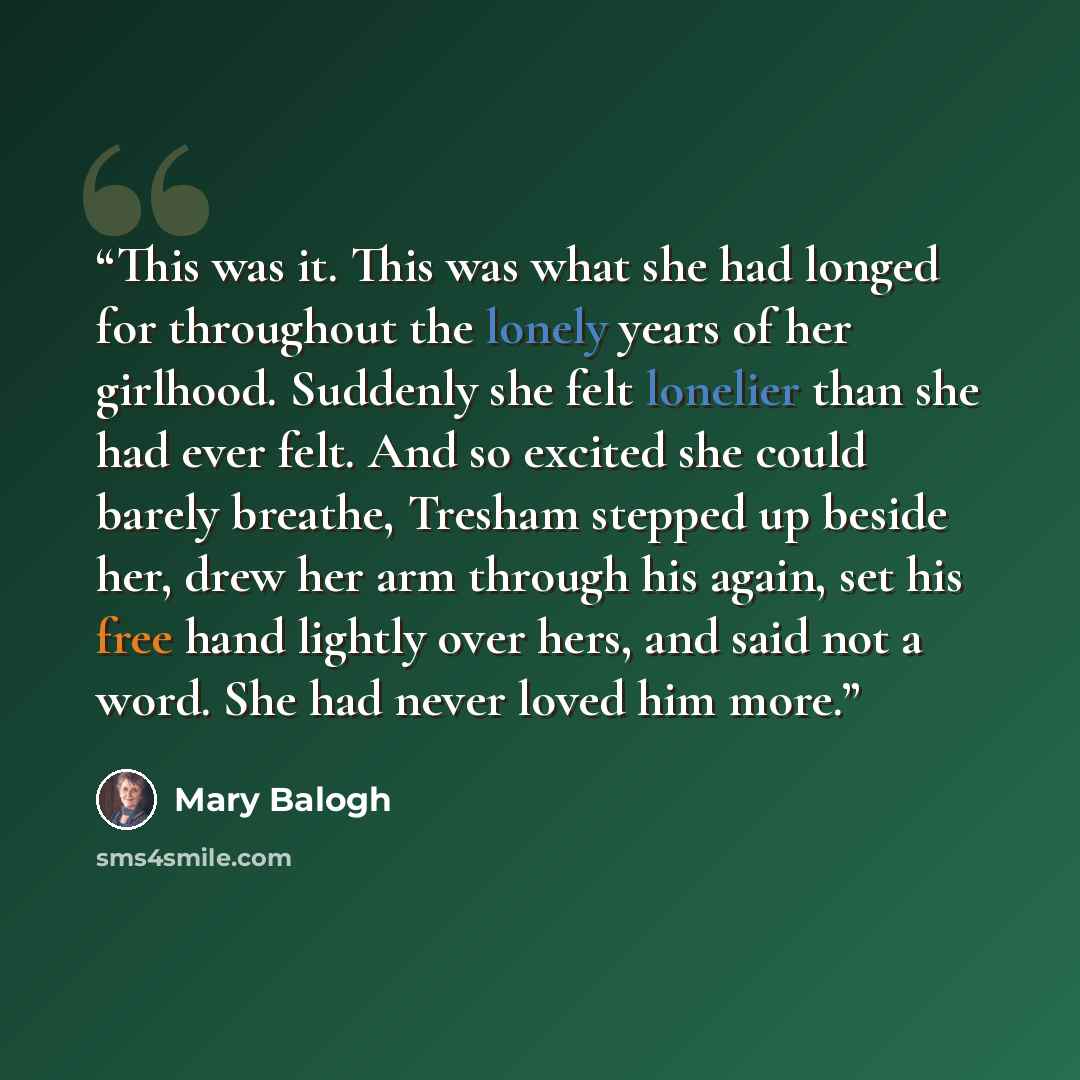 “This was it. This was what she had longed for throughout the lonely years of her girlhood. Suddenly she felt lonelier than she had ever felt. And so excited she could barely breathe, Tresham stepped up beside her, drew her arm through his again, set his free hand lightly over hers, and said not a…” quote by Mary Balogh