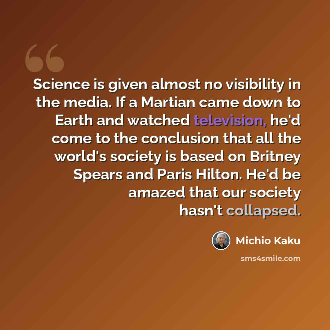 “Science is given almost no visibility in the media. If a Martian came down to Earth and watched television, he'd come to the conclusion that all the world's society is based on Britney Spears and Paris Hilton. He'd be amazed that our society hasn't collapsed.” quote by Michio Kaku