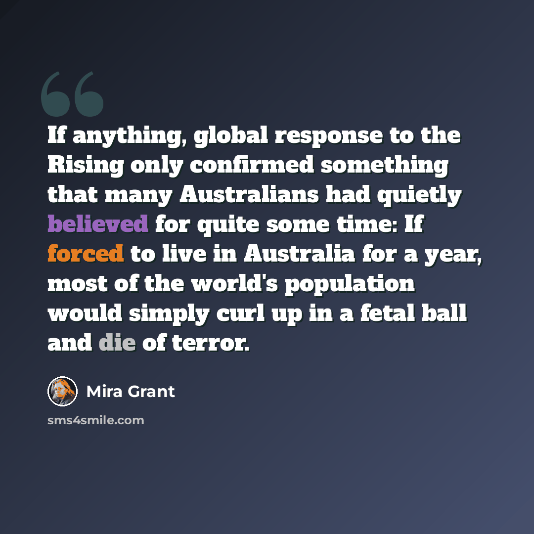 “If anything, global response to the Rising only confirmed something that many Australians had quietly believed for quite some time: If forced to live in Australia for a year, most of the world's population would simply curl up in a fetal ball and die of terror.” quote by Mira Grant