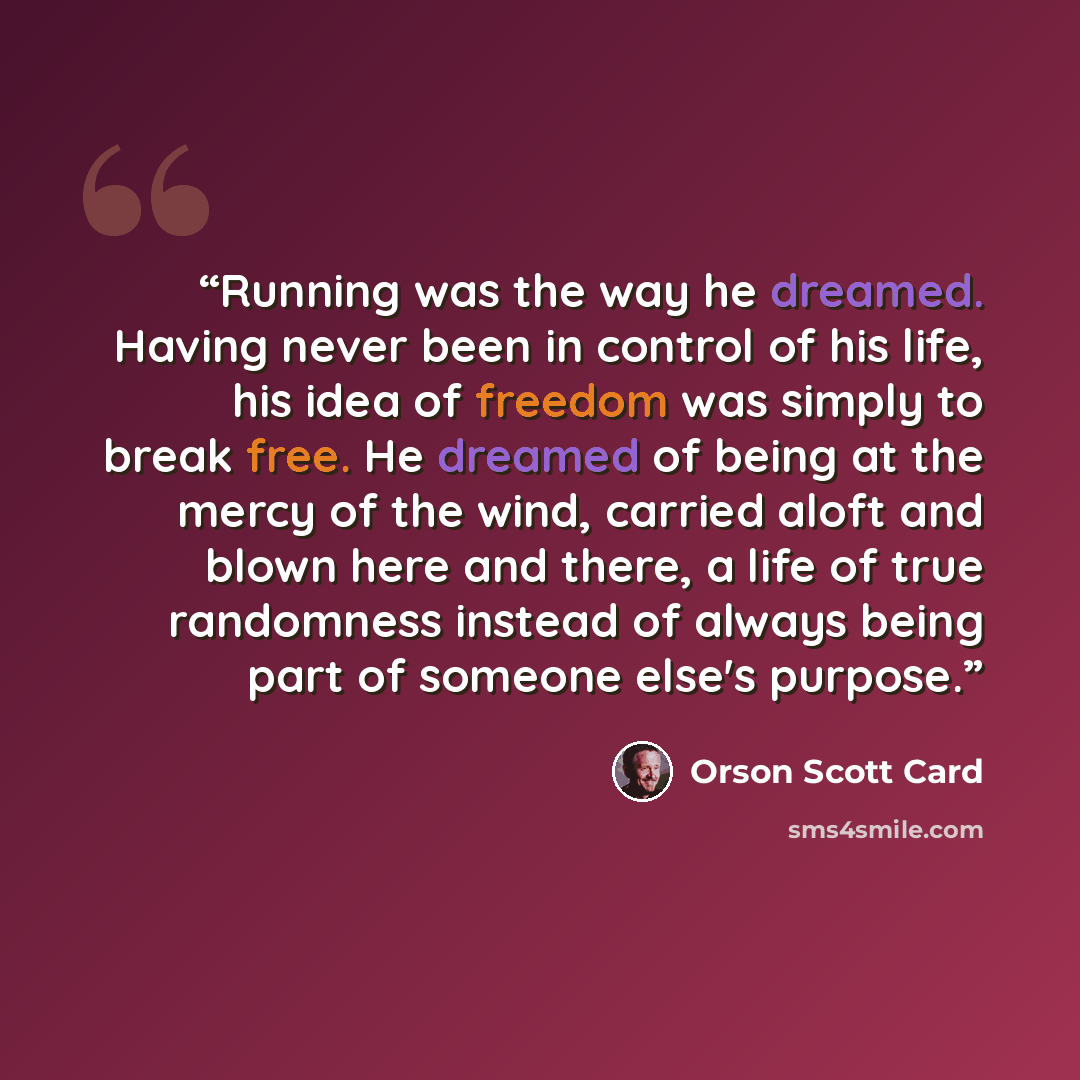 “Running was the way he dreamed. Having never been in control of his life, his idea of freedom was simply to break free. He dreamed of being at the mercy of the wind, carried aloft and blown here and there, a life of true randomness instead of always being part of someone else's purpose.” quote by Orson Scott Card