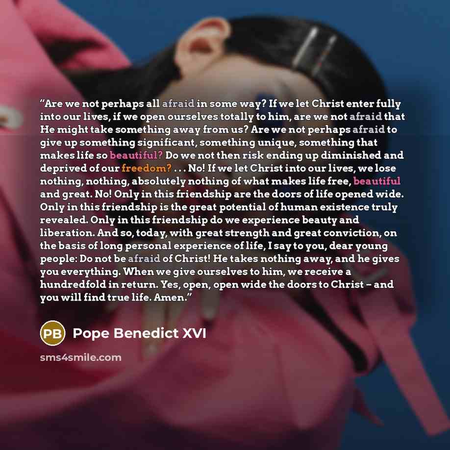 “Are we not perhaps all afraid in some way? If we let Christ enter fully into our lives, if we open ourselves totally to him, are we not afraid that He might take something away from us? Are we not perhaps afraid to give up something significant, something unique, something that makes life so…” quote by Pope Benedict XVI