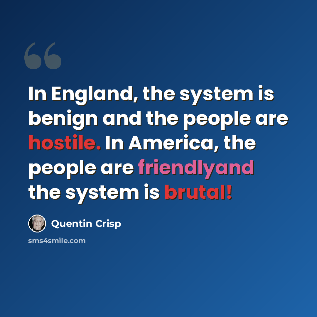 “In England, the system is benign and the people are hostile. In America, the people are friendlyand the system is brutal!” quote by Quentin Crisp