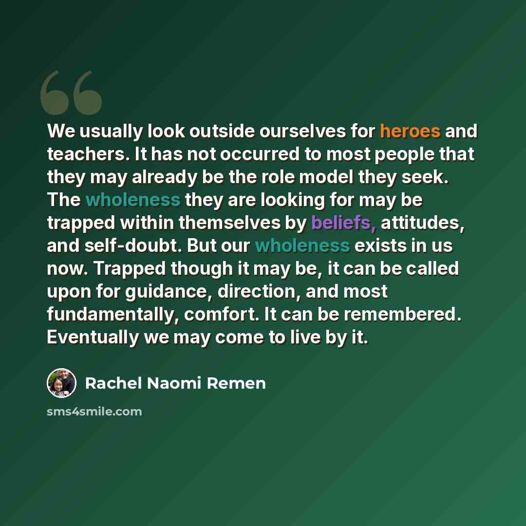 “We usually look outside ourselves for heroes and teachers. It has not occurred to most people that they may already be the role model they seek. The wholeness they are looking for may be trapped within themselves by beliefs, attitudes, and self-doubt. But our wholeness exists in us now. Trapped…” quote by Rachel Naomi Remen