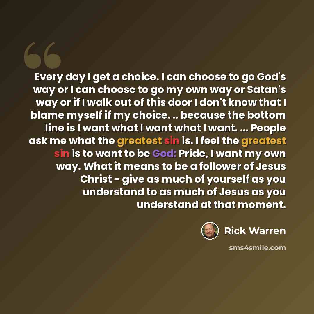 “Every day I get a choice. I can choose to go God's way or I can choose to go my own way or Satan's way or if I walk out of this door I don't know that I blame myself if my choice. .. because the bottom line is I want what I want what I want. ... People ask me what the greatest sin is. I feel the…” quote by Rick Warren