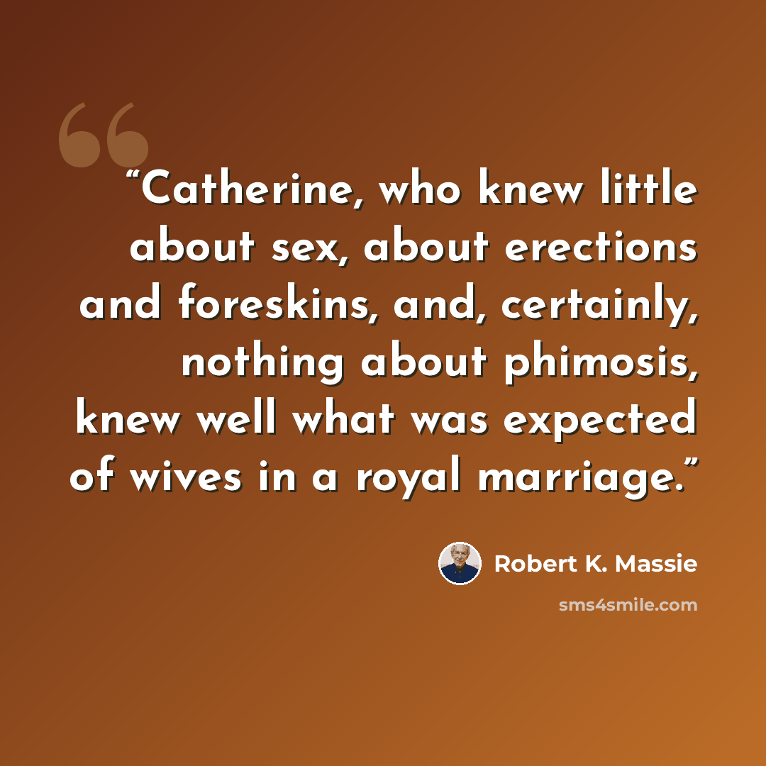 “Catherine, who knew little about sex, about erections and foreskins, and, certainly, nothing about phimosis, knew well what was expected of wives in a royal marriage.” quote by Robert K. Massie