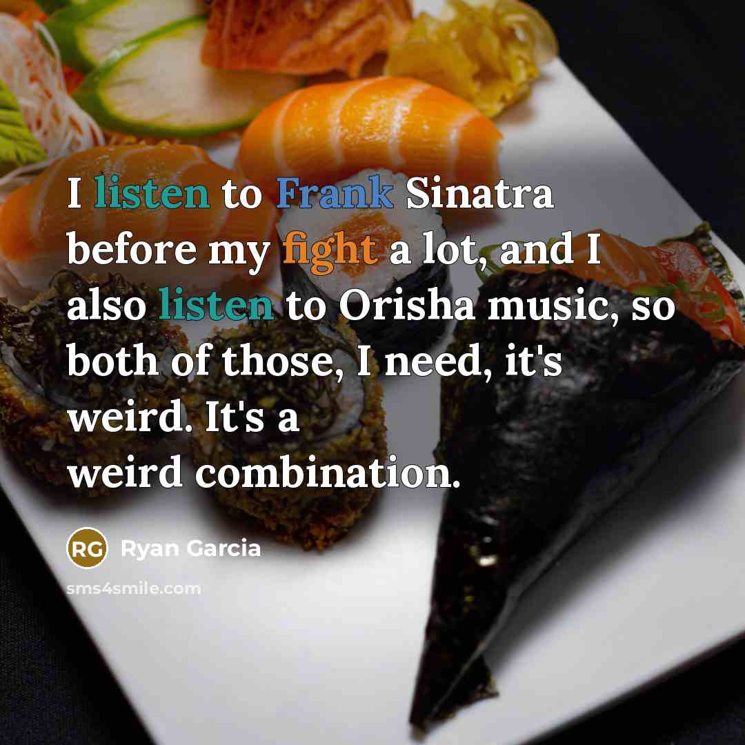 “I listen to Frank Sinatra before my fight a lot, and I also listen to Orisha music, so both of those, I need, it's weird. It's a weird combination.” quote by Ryan Garcia