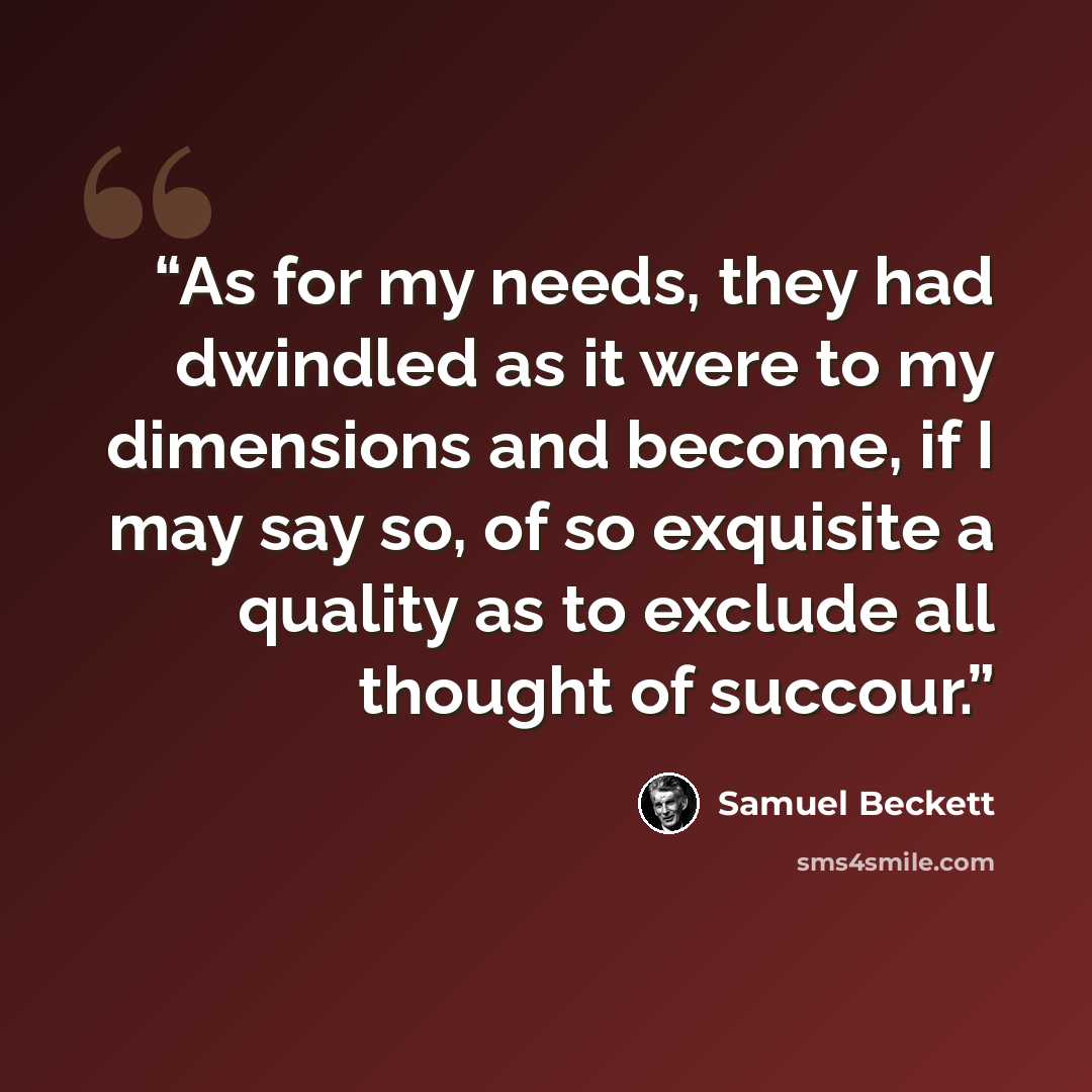 “As for my needs, they had dwindled as it were to my dimensions and become, if I may say so, of so exquisite a quality as to exclude all thought of succour.” quote by Samuel Beckett