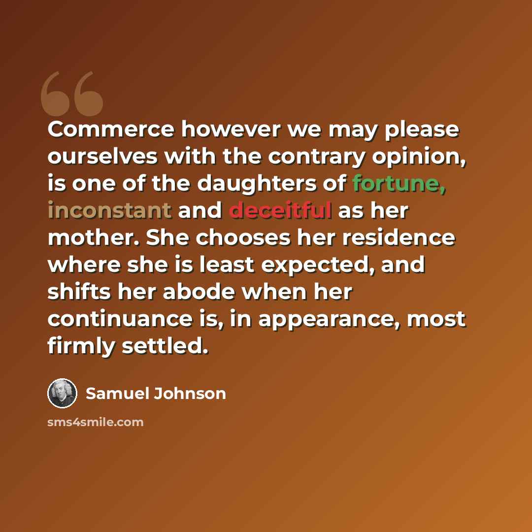 “Commerce however we may please ourselves with the contrary opinion, is one of the daughters of fortune, inconstant and deceitful as her mother. She chooses her residence where she is least expected, and shifts her abode when her continuance is, in appearance, most firmly settled.” quote by Samuel Johnson