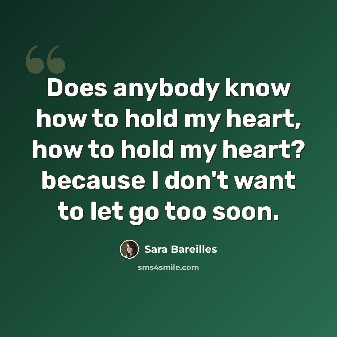 “Does anybody know how to hold my heart, how to hold my heart? because I don't want to let go too soon.” quote by Sara Bareilles