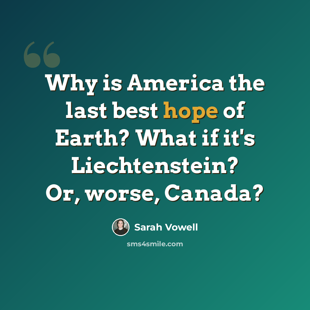 “Why is America the last best hope of Earth? What if it's Liechtenstein? Or, worse, Canada?” quote by Sarah Vowell