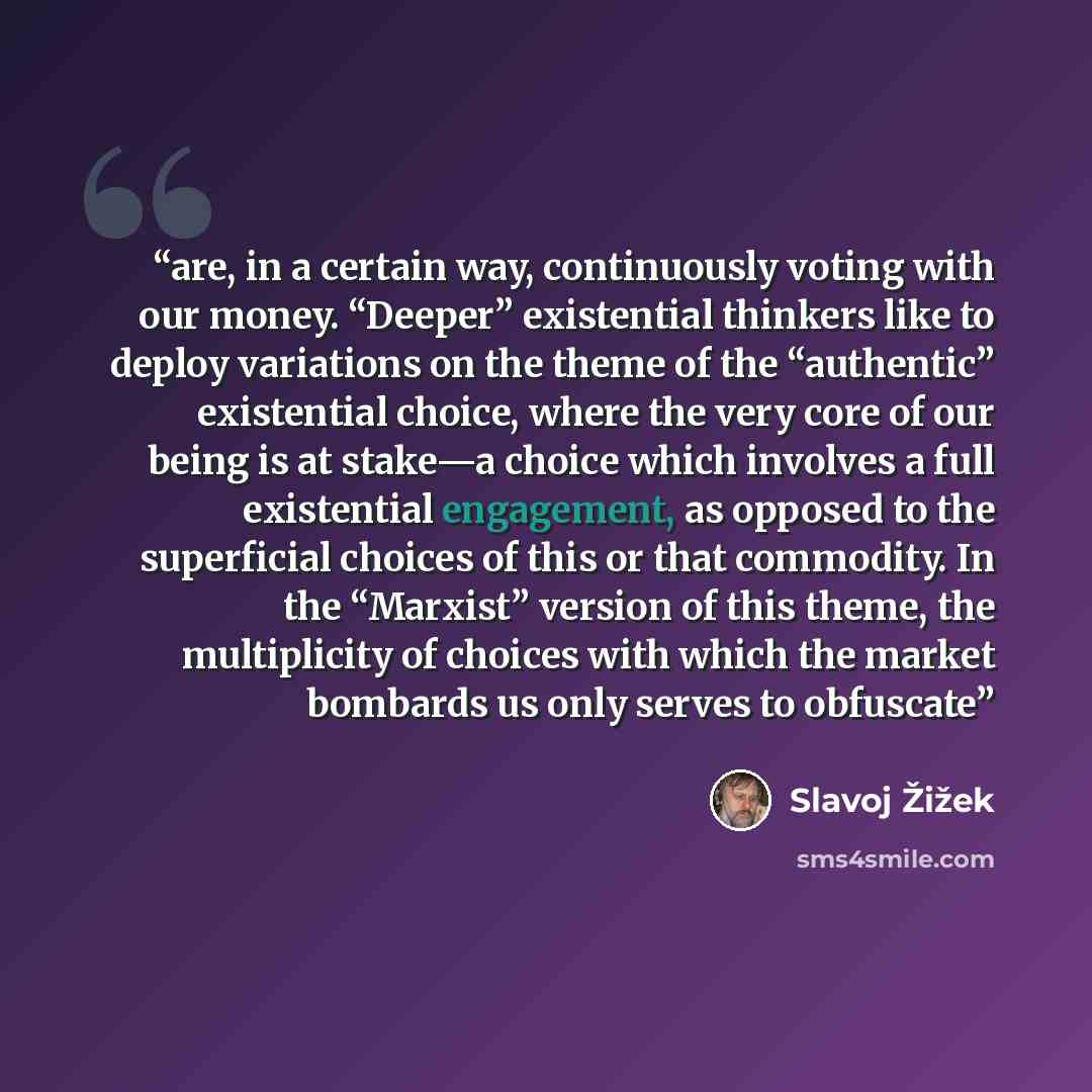 “are, in a certain way, continuously voting with our money. “Deeper” existential thinkers like to deploy variations on the theme of the “authentic” existential choice, where the very core of our being is at stake—a choice which involves a full existential engagement, as opposed to the superficial…” quote by Slavoj Žižek