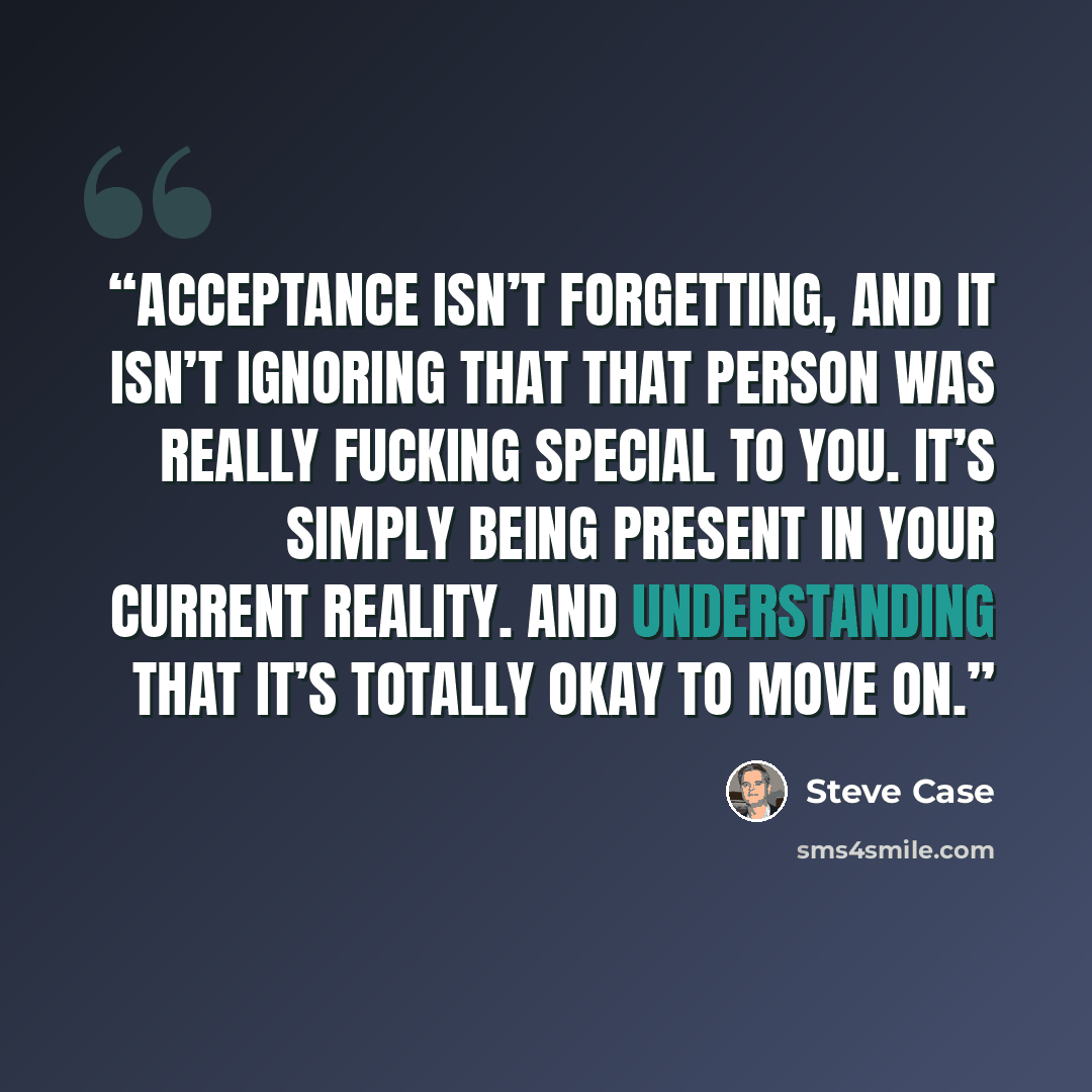 “Acceptance isn’t forgetting, and it isn’t ignoring that that person was really fucking special to you. It’s simply being present in your current reality. And understanding that it’s totally okay to move on.” quote by Steve Case