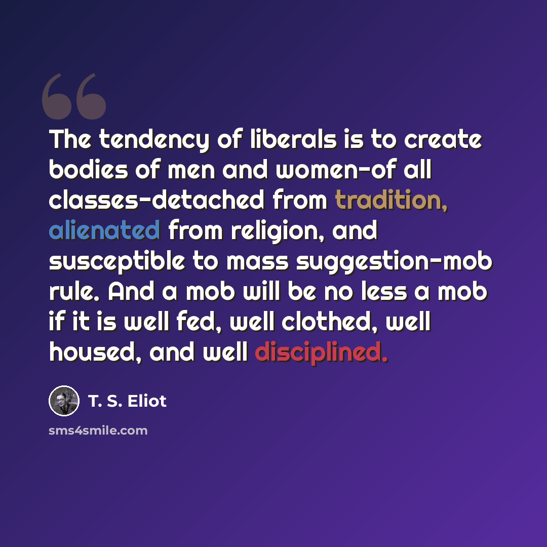 “The tendency of liberals is to create bodies of men and women-of all classes-detached from tradition, alienated from religion, and susceptible to mass suggestion-mob rule. And a mob will be no less a mob if it is well fed, well clothed, well housed, and well disciplined.” quote by T. S. Eliot