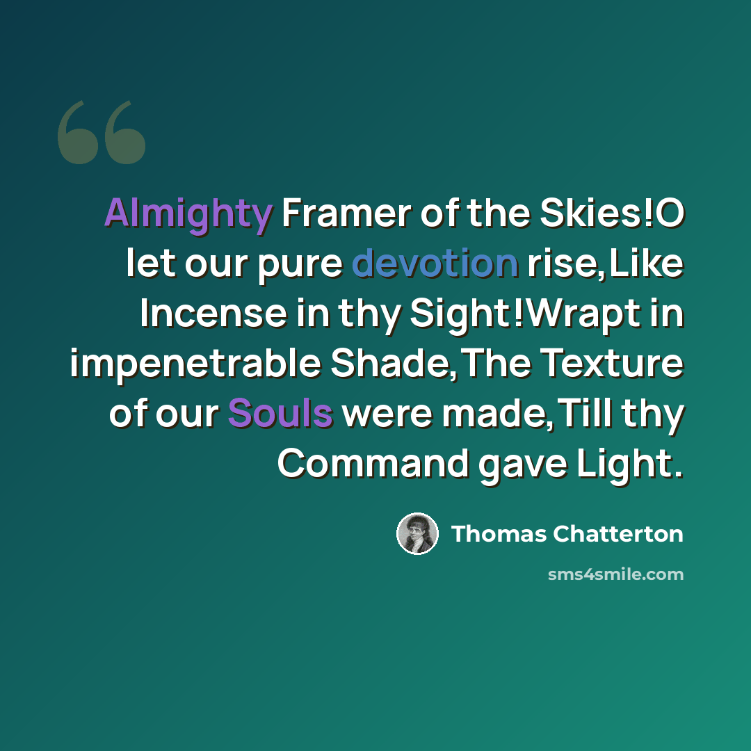 “Almighty Framer of the Skies!O let our pure devotion rise,Like Incense in thy Sight!Wrapt in impenetrable Shade,The Texture of our Souls were made,Till thy Command gave Light.” quote by Thomas Chatterton