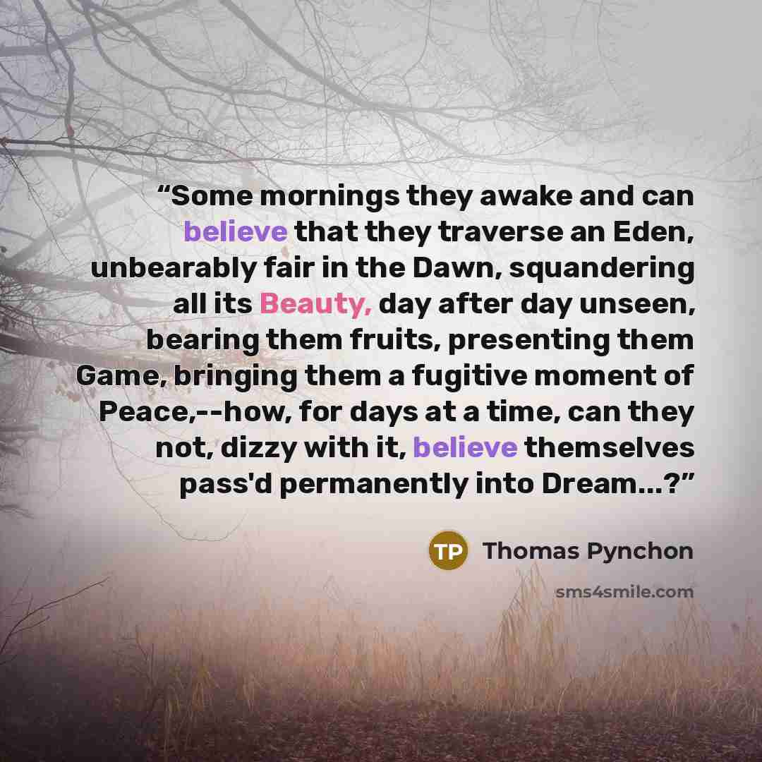 “Some mornings they awake and can believe that they traverse an Eden, unbearably fair in the Dawn, squandering all its Beauty, day after day unseen, bearing them fruits, presenting them Game, bringing them a fugitive moment of Peace,--how, for days at a time, can they not, dizzy with it, believe…” quote by Thomas Pynchon
