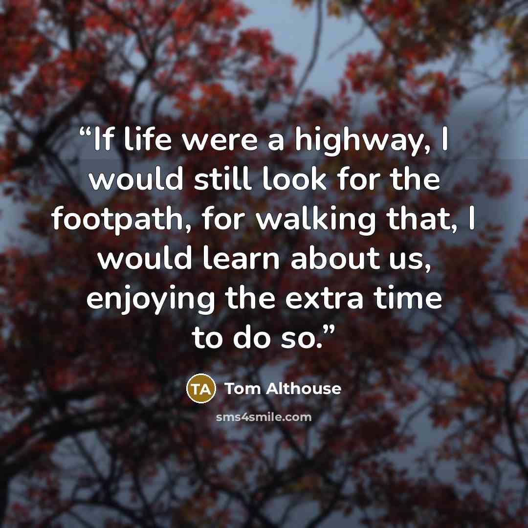 “If life were a highway, I would still look for the footpath, for walking that, I would learn about us, enjoying the extra time to do so.” quote by Tom Althouse