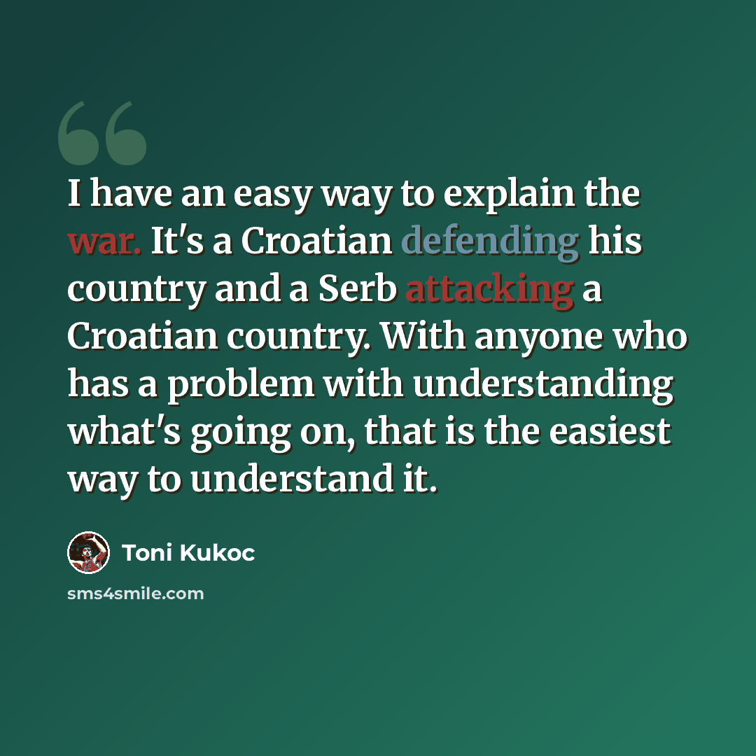 “I have an easy way to explain the war. It's a Croatian defending his country and a Serb attacking a Croatian country. With anyone who has a problem with understanding what's going on, that is the easiest way to understand it.” quote by Toni Kukoc