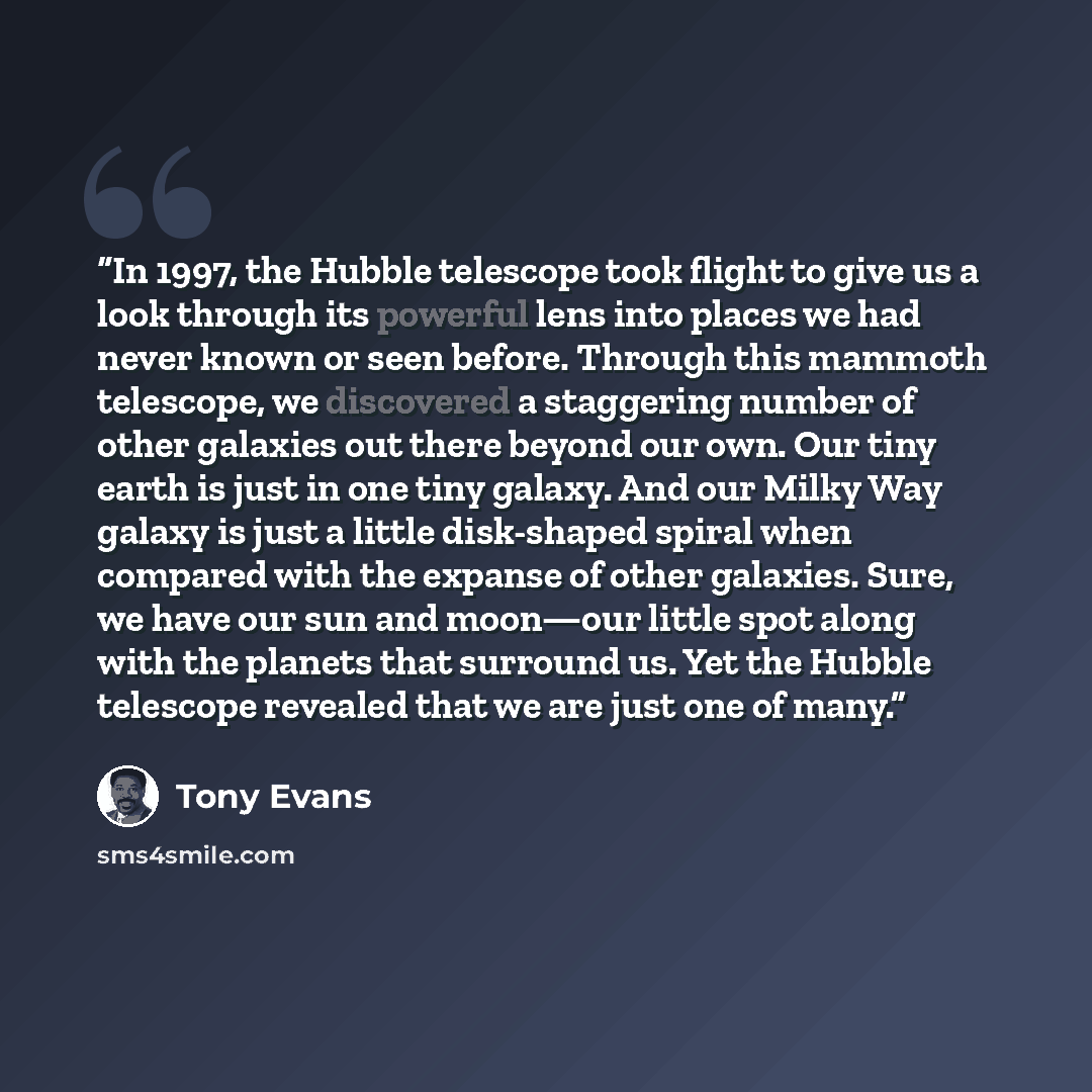 “In 1997, the Hubble telescope took flight to give us a look through its powerful lens into places we had never known or seen before. Through this mammoth telescope, we discovered a staggering number of other galaxies out there beyond our own. Our tiny earth is just in one tiny galaxy. And our…” quote by Tony Evans