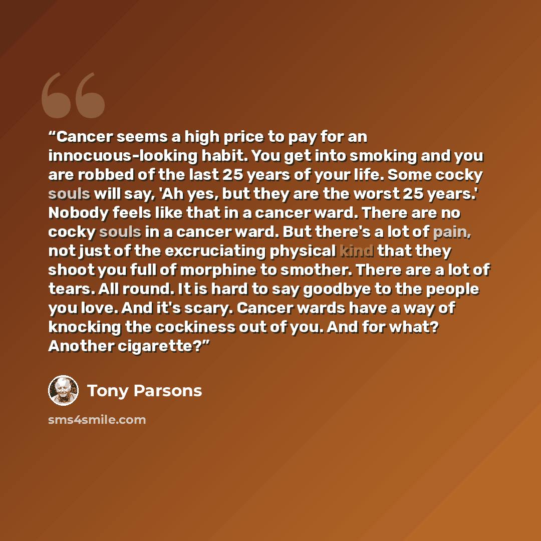 “Cancer seems a high price to pay for an innocuous-looking habit. You get into smoking and you are robbed of the last 25 years of your life. Some cocky souls will say, 'Ah yes, but they are the worst 25 years.' Nobody feels like that in a cancer ward. There are no cocky souls in a cancer ward. But…” quote by Tony Parsons