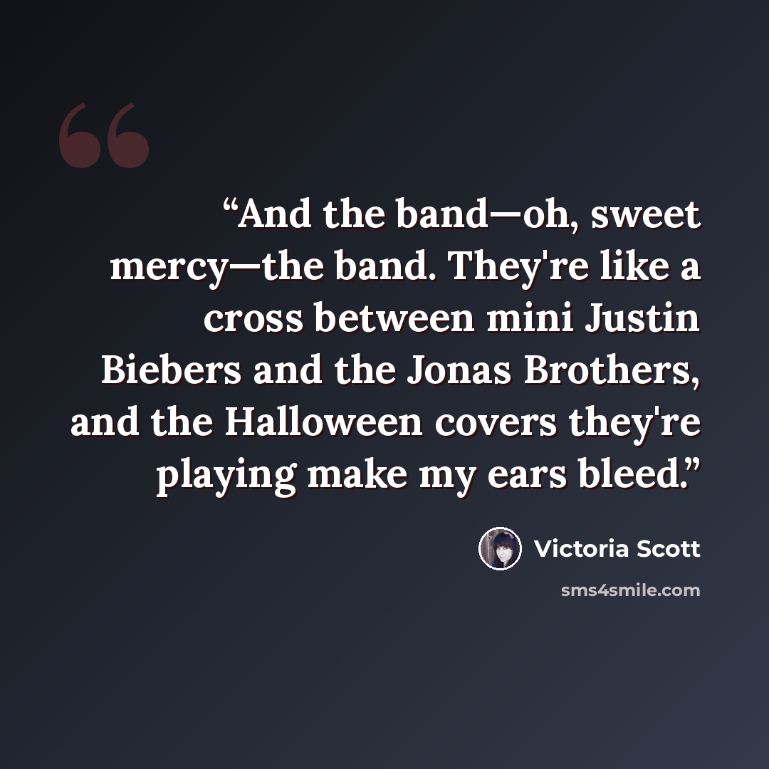 “And the band—oh, sweet mercy—the band. They're like a cross between mini Justin Biebers and the Jonas Brothers, and the Halloween covers they're playing make my ears bleed.” quote by Victoria Scott