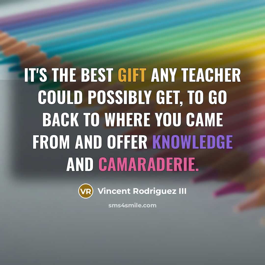 “It's the best gift any teacher could possibly get, to go back to where you came from and offer knowledge and camaraderie.” quote by Vincent Rodriguez III